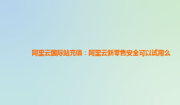 阿里云国际站充值：阿里云新零售安全可以试用么