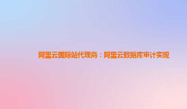 阿里云国际站代理商：阿里云数据库审计实现