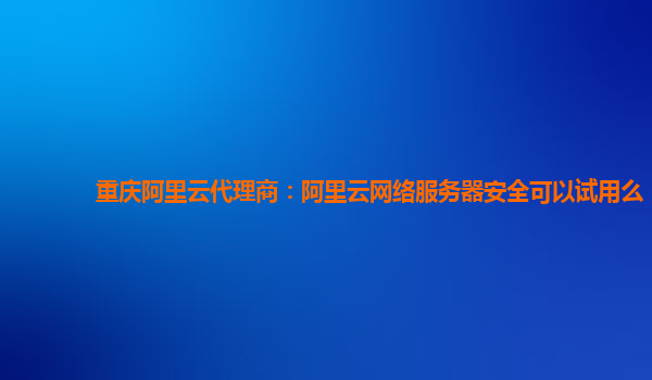 重庆阿里云代理商：阿里云网络服务器安全可以试用么