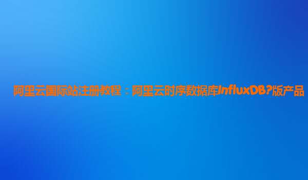 阿里云国际站注册教程：阿里云时序数据库InfluxDB?版产品