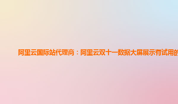 阿里云国际站代理商：阿里云双十一数据大屏展示有试用的么