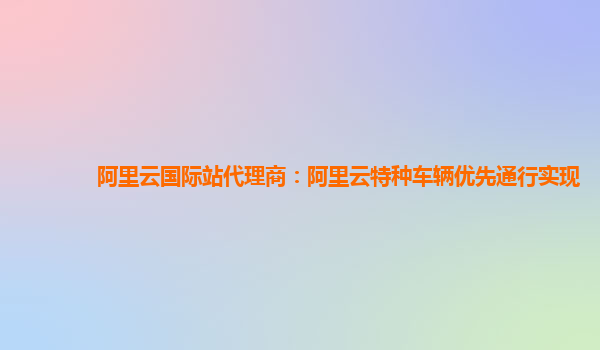 阿里云国际站代理商：阿里云特种车辆优先通行实现