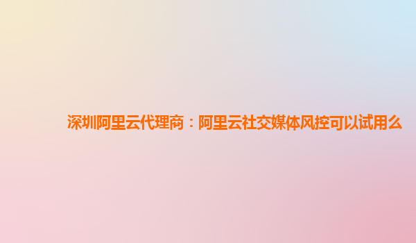 深圳阿里云代理商：阿里云社交媒体风控可以试用么