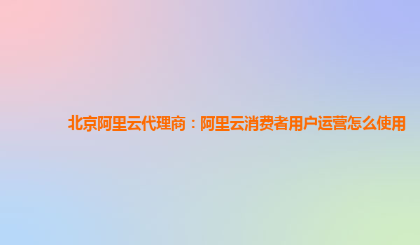 北京阿里云代理商：阿里云消费者用户运营怎么使用