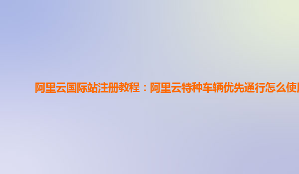 阿里云国际站注册教程：阿里云特种车辆优先通行怎么使用