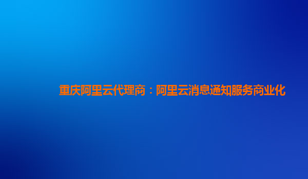 重庆阿里云代理商：阿里云消息通知服务商业化