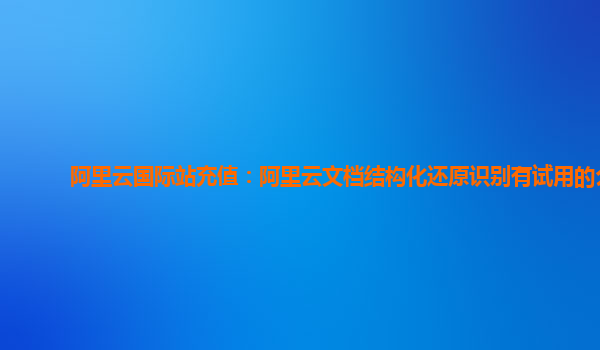 阿里云国际站充值：阿里云文档结构化还原识别有试用的么