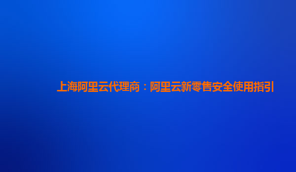 上海阿里云代理商：阿里云新零售安全使用指引