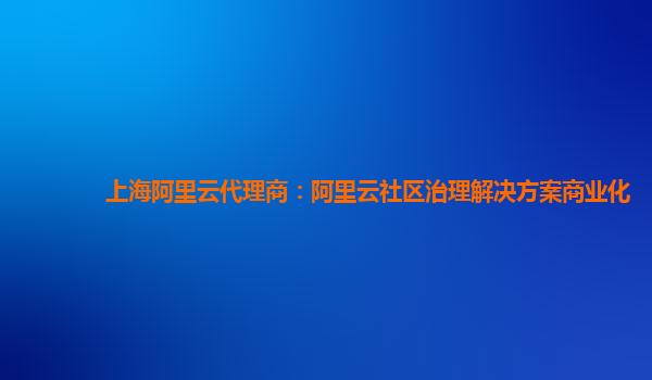 上海阿里云代理商：阿里云社区治理解决方案商业化