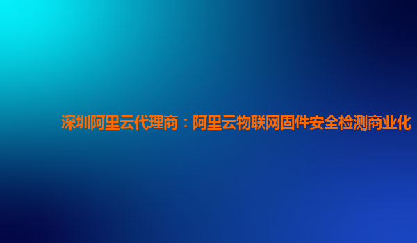 深圳阿里云代理商：阿里云物联网固件安全检测商业化