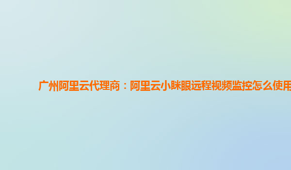 广州阿里云代理商：阿里云小眯眼远程视频监控怎么使用