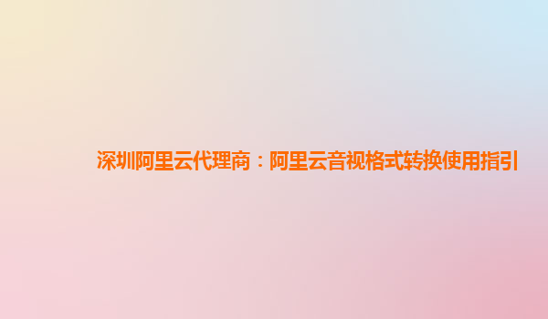 深圳阿里云代理商：阿里云音视格式转换使用指引