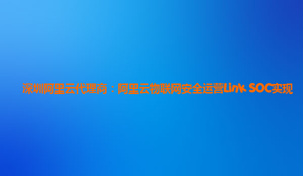 深圳阿里云代理商：阿里云物联网安全运营Link SOC实现