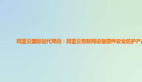 阿里云国际站代理商：阿里云物联网设备固件安全防护产品