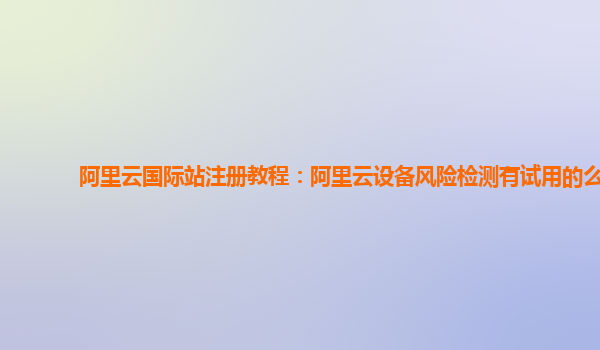 阿里云国际站注册教程：阿里云设备风险检测有试用的么