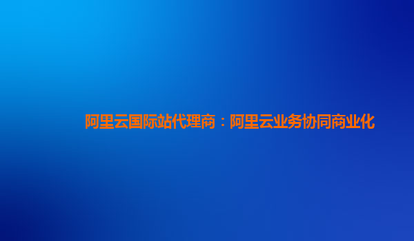 阿里云国际站代理商：阿里云业务协同商业化