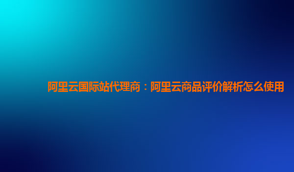 阿里云国际站代理商：阿里云商品评价解析怎么使用