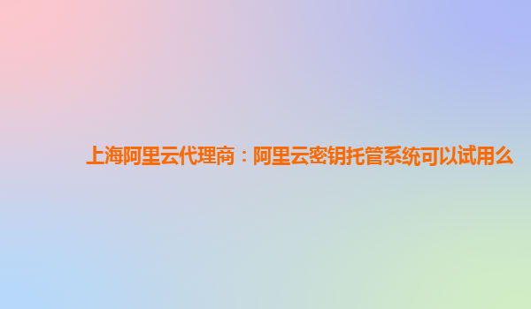 上海阿里云代理商：阿里云密钥托管系统可以试用么
