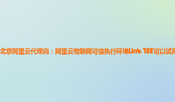 北京阿里云代理商：阿里云物联网可信执行环境Link TEE可以试用么