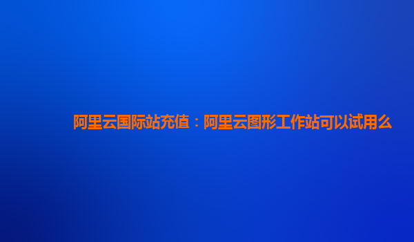 阿里云国际站充值：阿里云图形工作站可以试用么