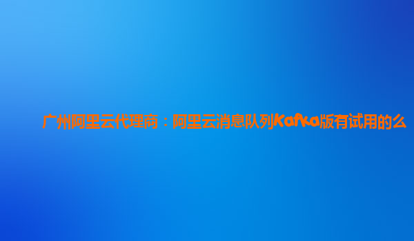 广州阿里云代理商：阿里云消息队列Kafka版有试用的么