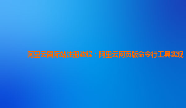 阿里云国际站注册教程：阿里云网页版命令行工具实现