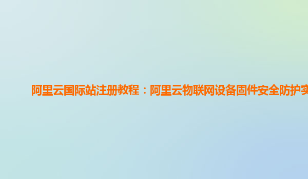 阿里云国际站注册教程：阿里云物联网设备固件安全防护实现