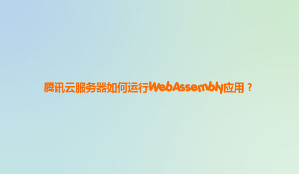 腾讯云服务器如何运行WebAssembly应用？