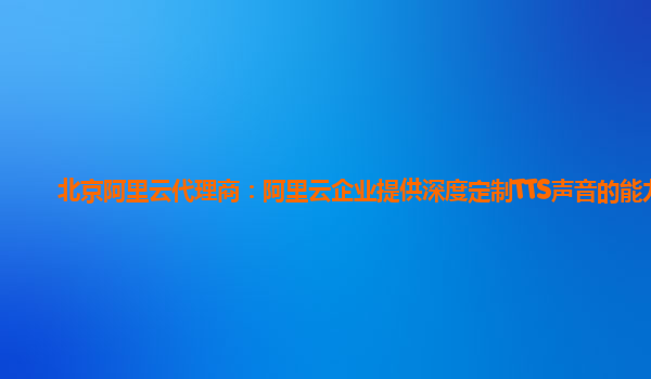 北京阿里云代理商：阿里云企业提供深度定制TTS声音的能力
