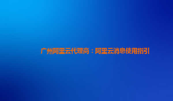 广州阿里云代理商：阿里云消息使用指引