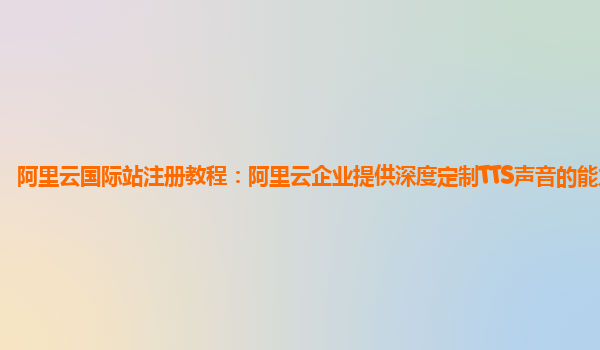 阿里云国际站注册教程：阿里云企业提供深度定制TTS声音的能力简介