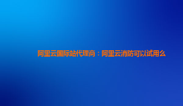 阿里云国际站代理商：阿里云消防可以试用么