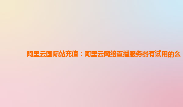 阿里云国际站充值：阿里云网络直播服务器有试用的么