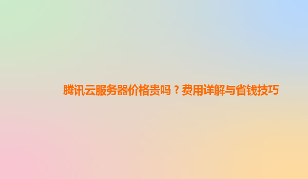 腾讯云服务器价格贵吗？费用详解与省钱技巧