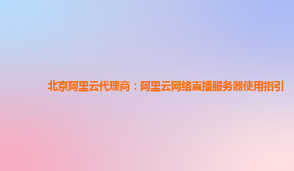 北京阿里云代理商：阿里云网络直播服务器使用指引