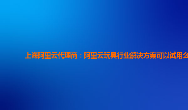 上海阿里云代理商：阿里云玩具行业解决方案可以试用么