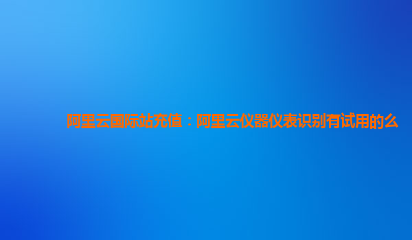 阿里云国际站充值：阿里云仪器仪表识别有试用的么