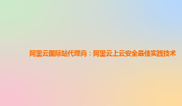 阿里云国际站代理商：阿里云上云安全最佳实践技术