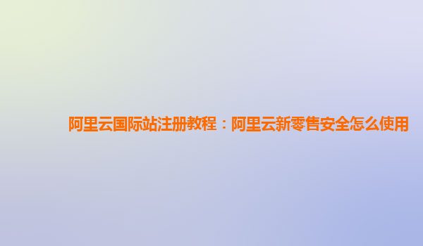 阿里云国际站注册教程：阿里云新零售安全怎么使用
