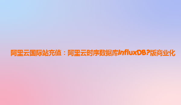 阿里云国际站充值：阿里云时序数据库InfluxDB?版商业化
