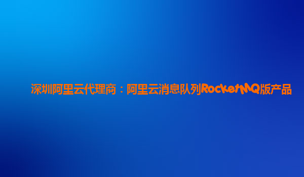 深圳阿里云代理商：阿里云消息队列RocketMQ版产品