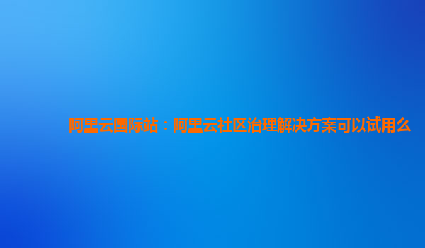 阿里云国际站：阿里云社区治理解决方案可以试用么