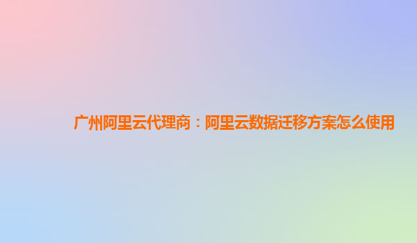 广州阿里云代理商：阿里云数据迁移方案怎么使用
