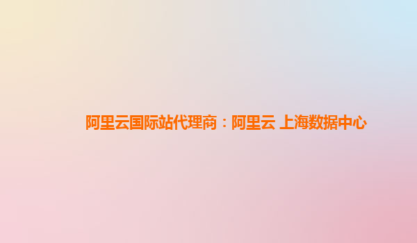 阿里云国际站代理商：阿里云 上海数据中心