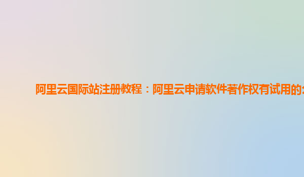 阿里云国际站注册教程：阿里云申请软件著作权有试用的么