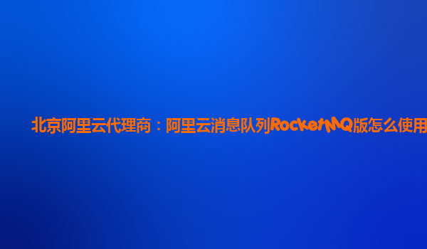 北京阿里云代理商：阿里云消息队列RocketMQ版怎么使用
