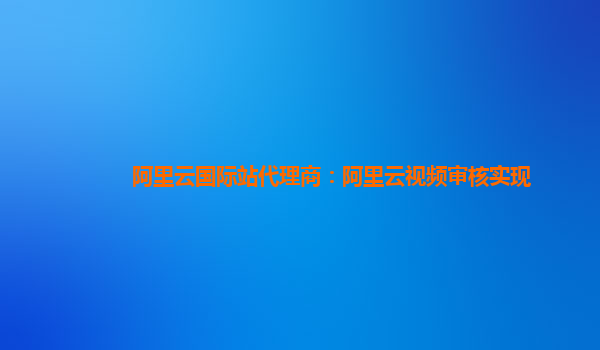 阿里云国际站代理商：阿里云视频审核实现