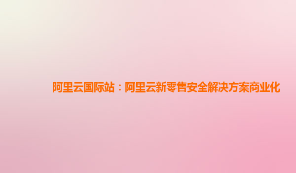 阿里云国际站：阿里云新零售安全解决方案商业化