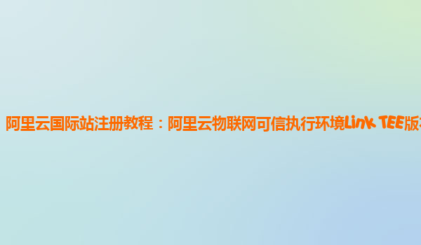 阿里云国际站注册教程：阿里云物联网可信执行环境Link TEE版本