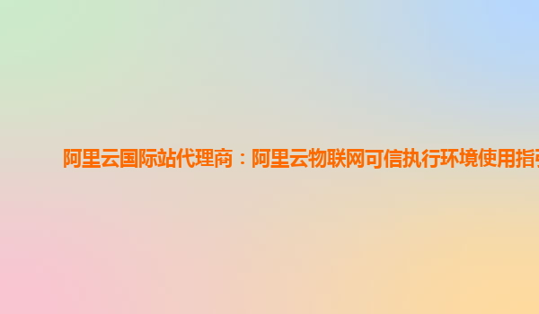 阿里云国际站代理商：阿里云物联网可信执行环境使用指引